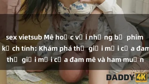 sex vietsub Mê hoặc với những bộ phim sex nóng bỏng và kịch tính: Khám phá thế giới mới của đam mê và ham muốn