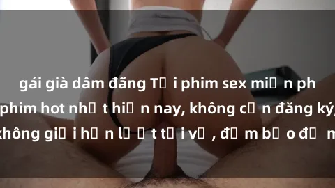 gái già dâm đãng Tải phim sex miễn phí gồm những bộ phim hot nhất hiện nay, không cần đăng ký, không giới hạn lượt tải về, đảm bảo đủ mọi nhu cầu của bạn.