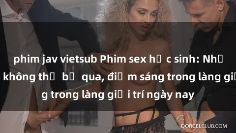 phim jav vietsub Phim sex học sinh: Những cảnh nóng không thể bỏ qua, điểm sáng trong làng giải trí ngày nay