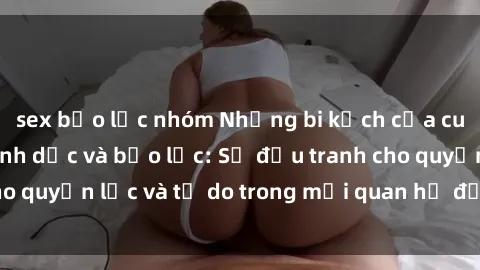 sex bạo lực nhóm Những bi kịch của cuộc chiến giữa tình dục và bạo lực: Sự đấu tranh cho quyền lực và tự do trong mối quan hệ đầy thách thức