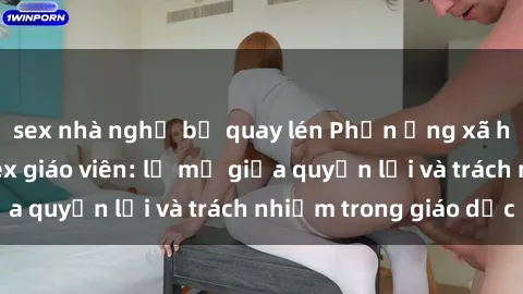 sex nhà nghỉ bị quay lén Phản ứng xã hội với vấn đề sex giáo viên: lờ mờ giữa quyền lợi và trách nhiệm trong giáo dục
