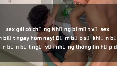 sex gái có chồng Những bí mật về sex gái trẻ mà bạn cần biết ngay hôm nay! Đảm bảo sẽ khiến bạn bất ngờ với những thông tin hấp dẫn và mới lạ này.