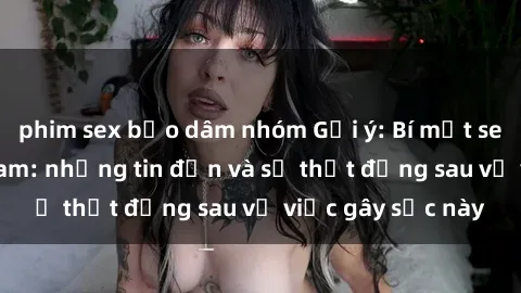 phim sex bạo dâm nhóm Gợi ý: Bí mật sex nữ sinh Việt Nam: những tin đồn và sự thật đằng sau vụ việc gây sốc này