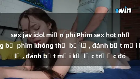 sex jav idol miễn phí Phim sex hot nhất năm  Top những bộ phim không thể bỏ lỡ, đánh bật mọi kỷ lục trước đó