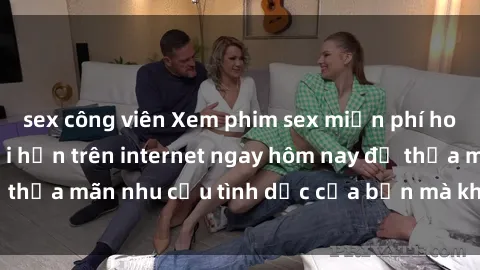 sex công viên Xem phim sex miễn phí hoàn toàn không giới hạn trên internet ngay hôm nay để thỏa mãn nhu cầu tình dục của bạn mà không tốn chi phí.