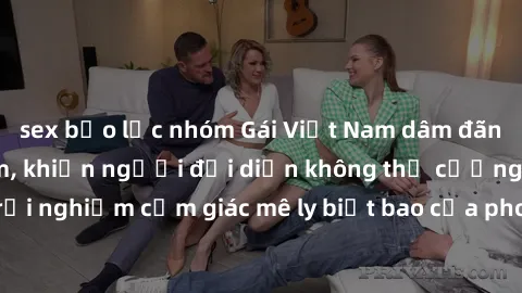 sex bạo lực nhóm Gái Việt Nam dâm đãng làm tình say đắm, khiến người đối diện không thể cưỡng lại được. Hãy trải nghiệm cảm giác mê ly biết bao của phong cách yêu đương đậm chất dân tộc!