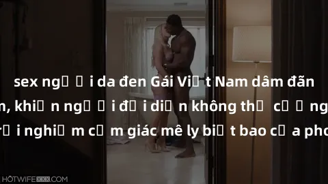 sex người da đen Gái Việt Nam dâm đãng làm tình say đắm, khiến người đối diện không thể cưỡng lại được. Hãy trải nghiệm cảm giác mê ly biết bao của phong cách yêu đương đậm chất dân tộc!