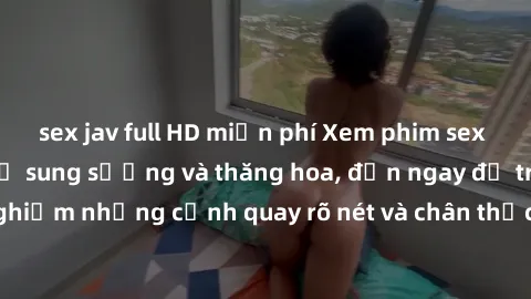 sex jav full HD miễn phí Xem phim sex HD: Đỉnh cao của sự sung sướng và thăng hoa, đến ngay để trải nghiệm những cảnh quay rõ nét và chân thực nhất. Hãy cùng khám phá!