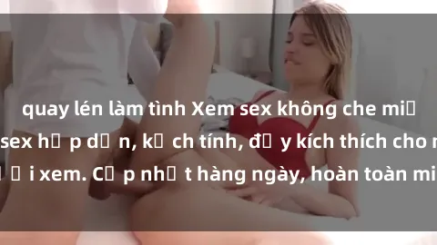 quay lén làm tình Xem sex không che miễn phí - Những clip sex hấp dẫn, kịch tính, đầy kích thích cho người xem. Cập nhật hàng ngày, hoàn toàn miễn phí, độ phân giải cao.