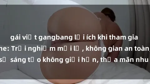 gái việt gangbang lợi ích khi tham gia sex online không che: Trải nghiệm mới lạ, không gian an toàn, sự sáng tạo không giới hạn, thỏa mãn nhu cầu tình dục của bạn.