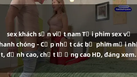 sex khách sạn việt nam Tải phim sex về máy miễn phí và nhanh chóng - Cập nhật các bộ phim mới nhất, đỉnh cao, chất lượng cao HD, đáng xem. Hãy trải nghiệm ngay!