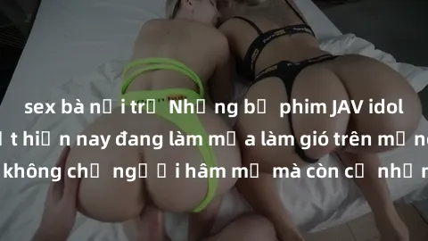 sex bà nội trợ Những bộ phim JAV idol không che hot nhất hiện nay đang làm mưa làm gió trên mạng, hấp dẫn không chỉ người hâm mộ mà còn cả những ai mới tìm hiểu về thể loại này!