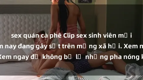 sex quán cà phê Clip sex sinh viên mới nhất hot nhất năm nay đang gây sốt trên mạng xã hội. Xem ngay để không bỏ lỡ những pha nóng không thể bỏ qua!