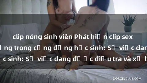 clip nóng sinh viên Phát hiện clip sex nữ sinh gây chấn động trong cộng đồng học sinh: Sự việc đang được điều tra và xử lý