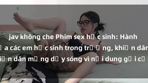 jav không che Phim sex học sinh: Hành động nóng bỏng của các em học sinh trong trường, khiến dân mạng dậy sóng vì nội dung gợi cảm và kích thích.