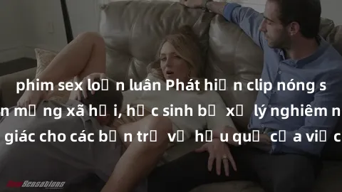 phim sex loạn luân Phát hiện clip nóng sinh viên gây sốt trên mạng xã hội, học sinh bị xử lý nghiêm ngặt. Đây là cảnh giác cho các bạn trẻ về hậu quả của việc chia sẻ thông tin trái phép trên internet