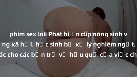 phim sex loli Phát hiện clip nóng sinh viên gây sốt trên mạng xã hội, học sinh bị xử lý nghiêm ngặt. Đây là cảnh giác cho các bạn trẻ về hậu quả của việc chia sẻ thông tin trái phép trên internet.