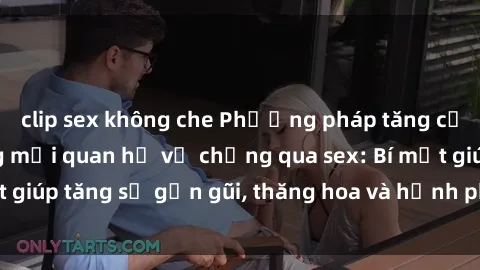 clip sex không che Phương pháp tăng cường gắn kết trong mối quan hệ vợ chồng qua sex: Bí mật giúp tăng sự gần gũi, thăng hoa và hạnh phúc cho cặp đôi