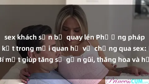 sex khách sạn bị quay lén Phương pháp tăng cường gắn kết trong mối quan hệ vợ chồng qua sex: Bí mật giúp tăng sự gần gũi, thăng hoa và hạnh phúc cho cặp đôi