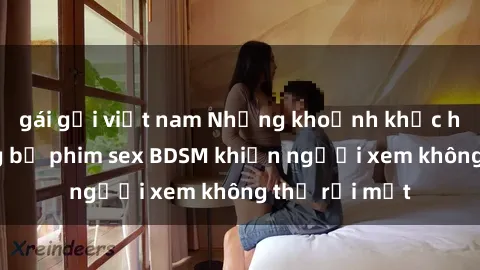 gái gọi việt nam Những khoảnh khắc hấp dẫn trong bộ phim sex BDSM khiến người xem không thể rời mắt