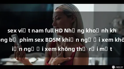 sex việt nam full HD Những khoảnh khắc hấp dẫn trong bộ phim sex BDSM khiến người xem không thể rời mắt