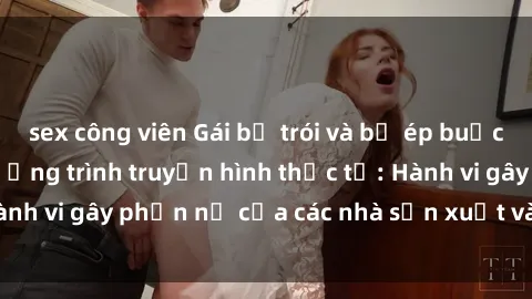 sex công viên Gái bị trói và bị ép buộc làm tình trong chương trình truyền hình thực tế: Hành vi gây phẫn nộ của các nhà sản xuất và người xem.