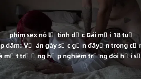 phim sex nô lệ tình dục Gái mới 18 tuổi bị trói và bị hiếp dâm: Vụ án gây sốc gần đâyến trong cộng đồng. Đây là một trường hợp nghiêm trọng đòi hỏi sự can thiệp mạnh mẽ từ phía công lý.