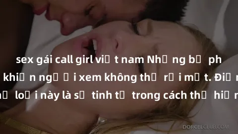 sex gái call girl việt nam Những bộ phim jav SM không che khiến người xem không thể rời mắt. Điểm nổi bật của thể loại này là sự tinh tế trong cách thể hiện cảm xúc và sự hấp dẫn của những cảnh quay.