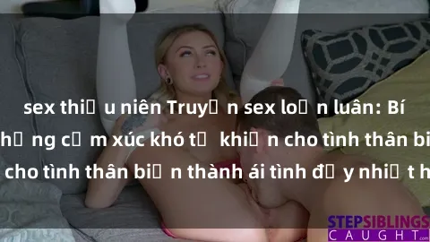 sex thiếu niên Truyện sex loạn luân: Bí mật gia đình và những cảm xúc khó tả khiến cho tình thân biến thành ái tình đầy nhiệt huyết