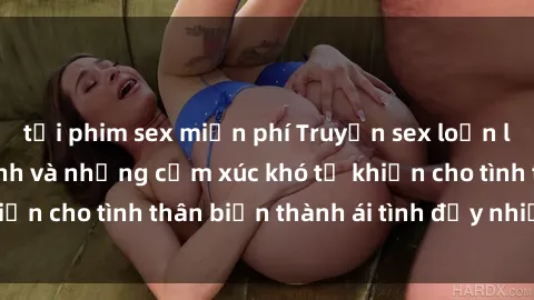 tải phim sex miễn phí Truyện sex loạn luân: Bí mật gia đình và những cảm xúc khó tả khiến cho tình thân biến thành ái tình đầy nhiệt huyết