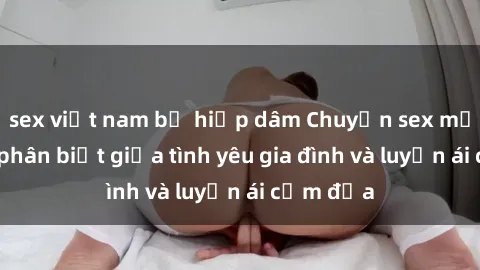 sex việt nam bị hiếp dâm Chuyện sex mẹ con: Sự phân biệt giữa tình yêu gia đình và luyến ái cấm địa