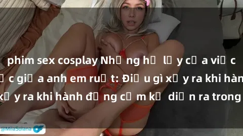 phim sex cosplay Những hệ lụy của việc có quan hệ tình dục giữa anh em ruột: Điều gì xảy ra khi hành động cấm kỵ diễn ra trong gia đình?