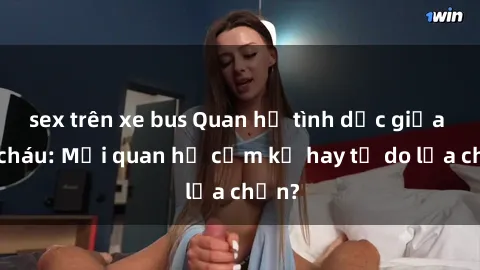 sex trên xe bus Quan hệ tình dục giữa ông cháu: Mối quan hệ cấm kỵ hay tự do lựa chọn?
