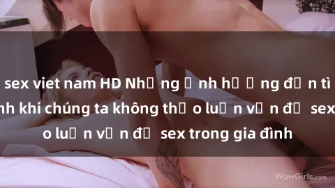 sex viet nam HD Những ảnh hưởng đến tình cảm gia đình khi chúng ta không thảo luận vấn đề sex trong gia đình