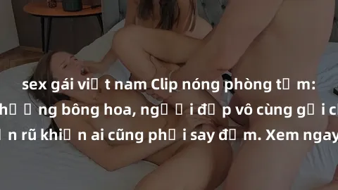 sex gái việt nam Clip nóng phòng tắm: Hít thở nồng nàn hương bông hoa, người đẹp vô cùng gợi cảm và quyến rũ khiến ai cũng phải say đắm. Xem ngay để trải nghiệm điều đặc biệt!