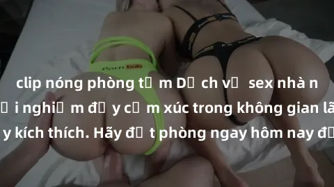 clip nóng phòng tắm Dịch vụ sex nhà nghỉ đẳng cấp: Trải nghiệm đầy cảm xúc trong không gian lãng mạn, đầy kích thích. Hãy đặt phòng ngay hôm nay để thỏa mãn khát khao của bạn!