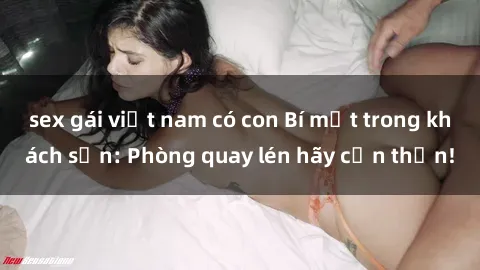 sex gái việt nam có con Bí mật trong khách sạn: Phòng quay lén hãy cẩn thận!