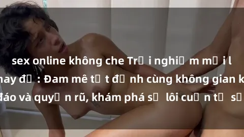 sex online không che Trải nghiệm mới lạ với sex phòng thay đồ: Đam mê tột đỉnh cùng không gian kín đáo và quyến rũ, khám phá sự lôi cuốn từ sự hấp dẫn của nơi này.
