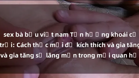 sex bà bầu việt nam Tận hưởng khoái cảm với sex ngoài trời: Cách thức mới để kích thích và gia tăng sự lãng mạn trong mối quan hệ của bạn!