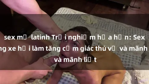 sex mỹ latinh Trải nghiệm hứa hẹn: Sex trong xe hơi làm tăng cảm giác thú vị và mãnh liệt