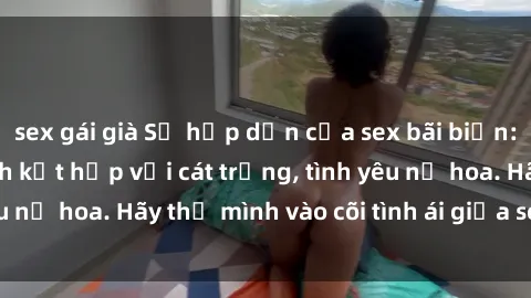 sex gái già Sự hấp dẫn của sex bãi biển: Khi sóng biển xanh kết hợp với cát trắng, tình yêu nở hoa. Hãy thả mình vào cõi tình ái giữa sóng biển!