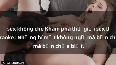sex không che Khám phá thế giới sex ở quán karaoke: Những bí mật không ngờ mà bạn chưa biết.