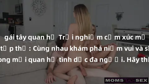 gái tây quan hệ Trải nghiệm cảm xúc mới mẻ với làm tình tập thể: Cùng nhau khám phá niềm vui và sự mãnh liệt trong mối quan hệ tình dục đa người. Hãy thử ngay để biết cảm giác thú vị này!
