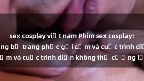 sex cosplay việt nam Phim sex cosplay: Giấc mơ  cùng những bộ trang phục gợi cảm và cuộc trình diễn không thể cưỡng lại!