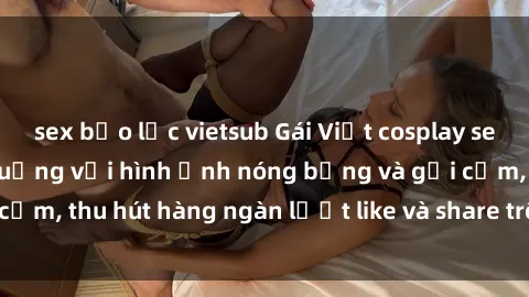sex bạo lực vietsub Gái Việt cosplay sexy khiến fan phát cuồng với hình ảnh nóng bỏng và gợi cảm, thu hút hàng ngàn lượt like và share trên mạng xã hội.