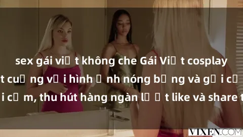 sex gái việt không che Gái Việt cosplay sexy khiến fan phát cuồng với hình ảnh nóng bỏng và gợi cảm, thu hút hàng ngàn lượt like và share trên mạng xã hội.