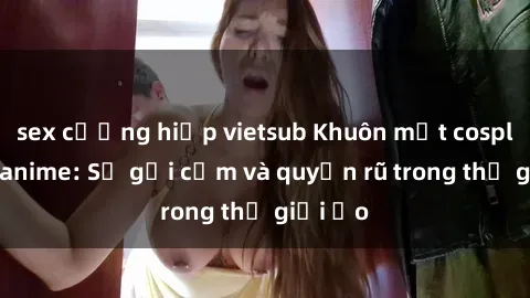 sex cưỡng hiếp vietsub Khuôn mặt cosplay sex anime: Sự gợi cảm và quyến rũ trong thế giới ảo