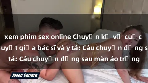 xem phim sex online Chuyện kể về cuộc tình đầy nhiệt huyết giữa bác sĩ và y tá: Câu chuyện đằng sau màn áo trắng