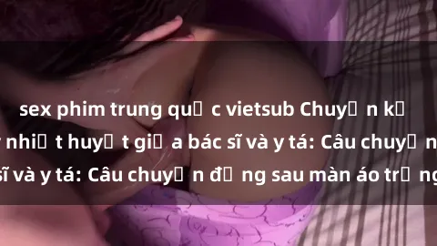 sex phim trung quốc vietsub Chuyện kể về cuộc tình đầy nhiệt huyết giữa bác sĩ và y tá: Câu chuyện đằng sau màn áo trắng