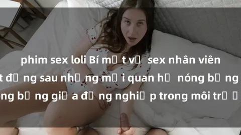 phim sex loli Bí mật về sex nhân viên văn phòng: Sự thật đằng sau những mối quan hệ nóng bỏng giữa đồng nghiệp trong môi trường làm việc.